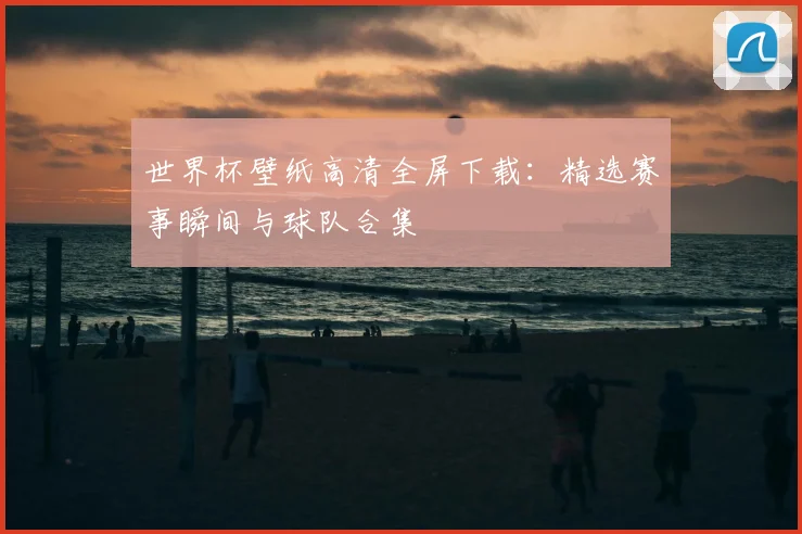 世界杯壁纸高清全屏下载：精选赛事瞬间与球队合集