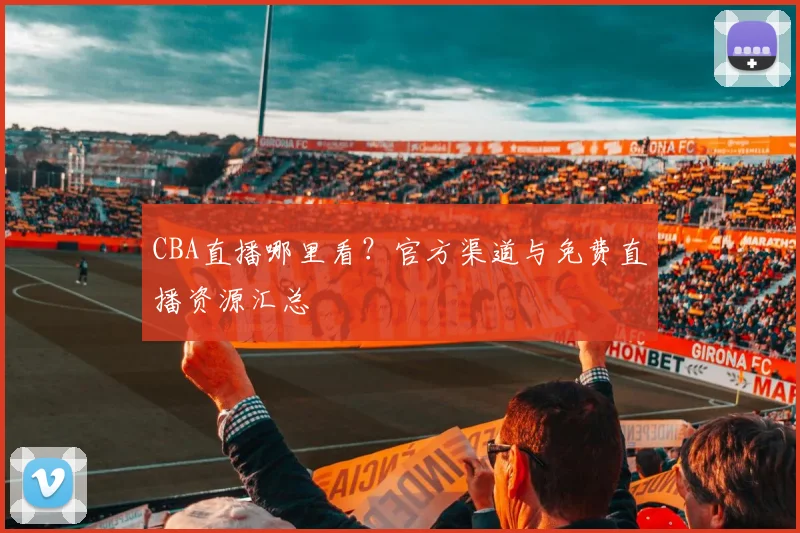 CBA直播哪里看？官方渠道与免费直播资源汇总
