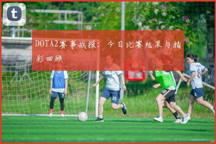 DOTA2赛事战报：今日比赛结果与精彩回顾