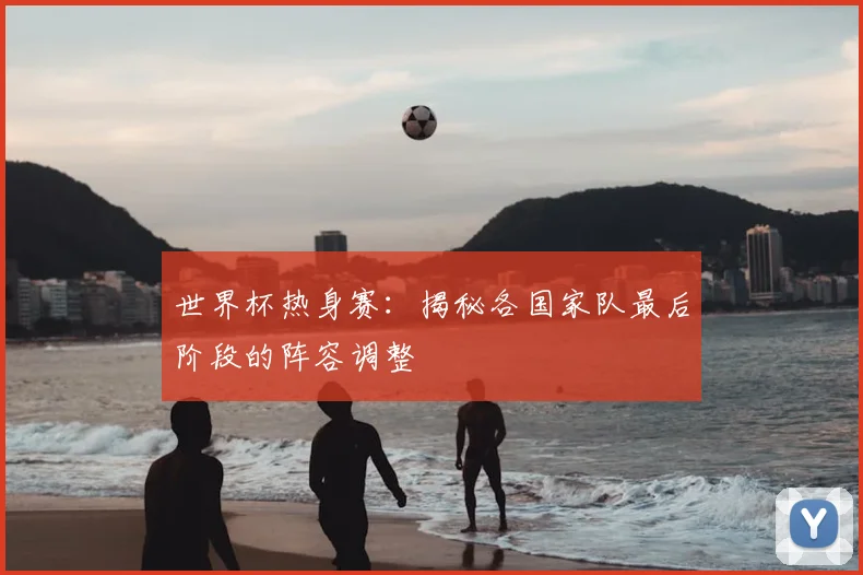 世界杯热身赛：揭秘各国家队最后阶段的阵容调整