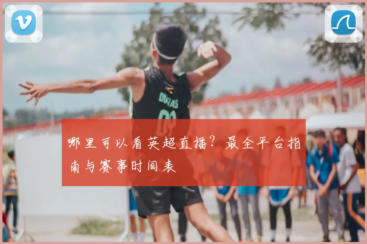 哪里可以看英超直播？最全平台指南与赛事时间表
