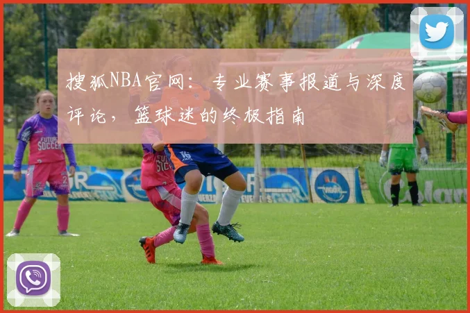 搜狐NBA官网：专业赛事报道与深度评论，篮球迷的终极指南