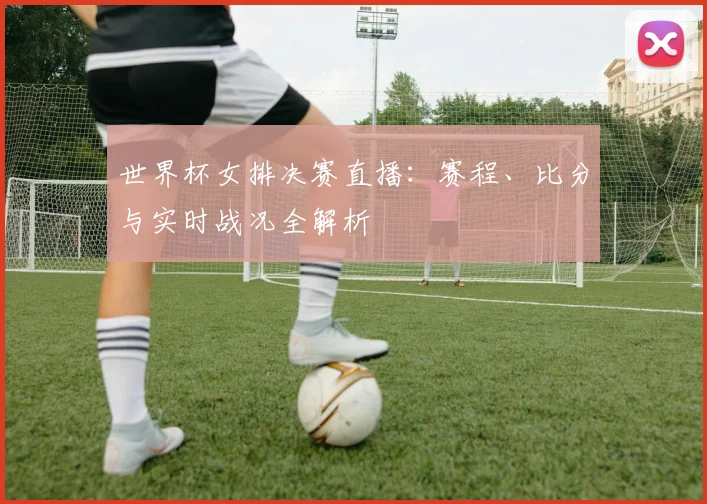 世界杯女排决赛直播：赛程、比分与实时战况全解析